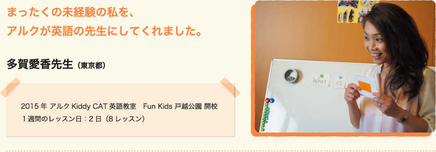 まったくの未経験の私を、アルクが英語の先生にしてくれました。多賀愛香先生（東京都）2015年 アルクKiddy CAT英語教室　Fun Kids 戸越公園 開校１週間のレッスン日：2日（8レッスン）