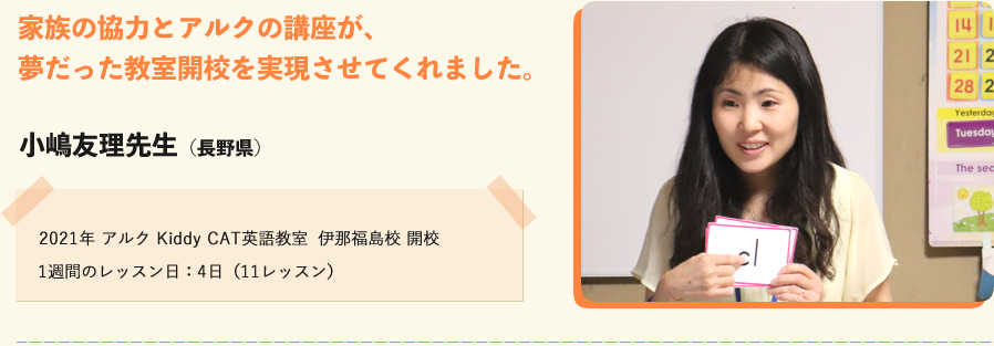 家族の協力とアルクの講座が夢だった教室開校を実現させてくれました。小嶋友里先生（長野県）2021年 アルクKiddy CAT英語教室　伊那福島校開校　１週間のレッスン日：４日（11レッスン）